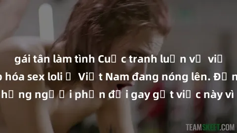 gái tân làm tình Cuộc tranh luận về việc có nên hợp pháp hóa sex loli ở Việt Nam đang nóng lên. Đồng thời, cũng có những người phản đối gay gắt việc này vì lo ngại về tác động tiêu cực lên trẻ em và x