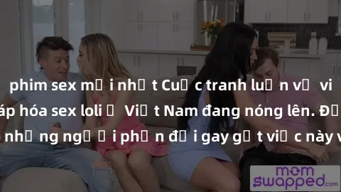 phim sex mới nhất Cuộc tranh luận về việc có nên hợp pháp hóa sex loli ở Việt Nam đang nóng lên. Đồng thời, cũng có những người phản đối gay gắt việc này vì lo ngại về tác động tiêu cực lên trẻ em và 