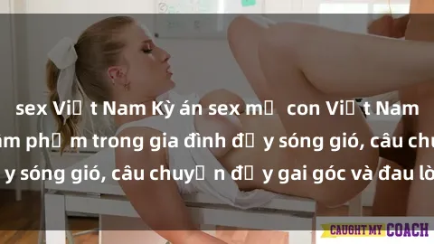 sex Việt Nam Kỳ án sex mẹ con Việt Nam: Sự sở hữu và xâm phạm trong gia đình đầy sóng gió, câu chuyện đầy gai góc và đau lòng.