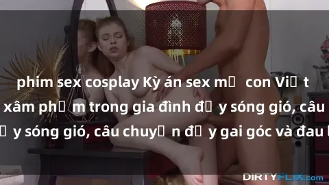 phim sex cosplay Kỳ án sex mẹ con Việt Nam: Sự sở hữu và xâm phạm trong gia đình đầy sóng gió, câu chuyện đầy gai góc và đau lòng.