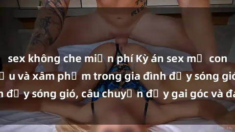 sex không che miễn phí Kỳ án sex mẹ con Việt Nam: Sự sở hữu và xâm phạm trong gia đình đầy sóng gió, câu chuyện đầy gai góc và đau lòng.