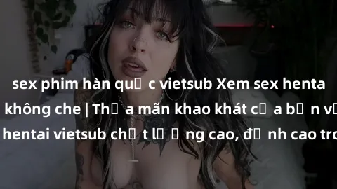 sex phim hàn quốc vietsub Xem sex hentai vietsub cực hot, không che | Thỏa mãn khao khát của bạn với series hentai vietsub chất lượng cao, đỉnh cao trong thể loại anime không che.