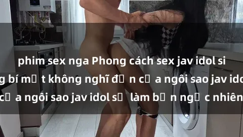 phim sex nga Phong cách sex jav idol siêu hấp dẫn: Những bí mật không nghĩ đến của ngôi sao jav idol sẽ làm bạn ngạc nhiên!