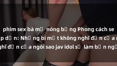 phim sex bà mẹ nóng bỏng Phong cách sex jav idol siêu hấp dẫn: Những bí mật không nghĩ đến của ngôi sao jav idol sẽ làm bạn ngạc nhiên!