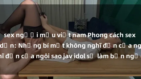 sex người mẫu việt nam Phong cách sex jav idol siêu hấp dẫn: Những bí mật không nghĩ đến của ngôi sao jav idol sẽ làm bạn ngạc nhiên!