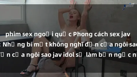 phim sex ngoại quốc Phong cách sex jav idol siêu hấp dẫn: Những bí mật không nghĩ đến của ngôi sao jav idol sẽ làm bạn ngạc nhiên!