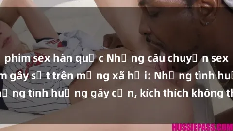 phim sex hàn quốc Những câu chuyện sex sinh viên Việt Nam gây sốt trên mạng xã hội: Những tình huống gây cấn, kích thích không thể bỏ qua
