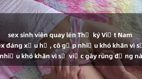 sex sinh viên quay lén Thư ký Việt Nam bị phát tán clip sex đáng xấu hổ, cô gặp nhiều khó khăn vì sự việc gây rúng động này.