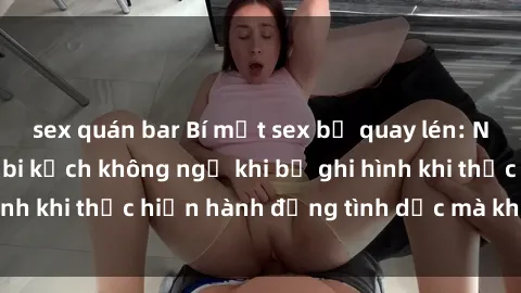 sex quán bar Bí mật sex bị quay lén: Những hậu quả và bi kịch không ngờ khi bị ghi hình khi thực hiện hành động tình dục mà không biết.