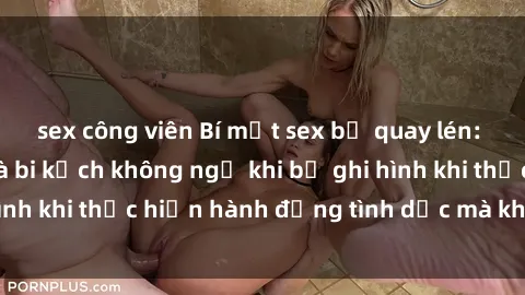 sex công viên Bí mật sex bị quay lén: Những hậu quả và bi kịch không ngờ khi bị ghi hình khi thực hiện hành động tình dục mà không biết.
