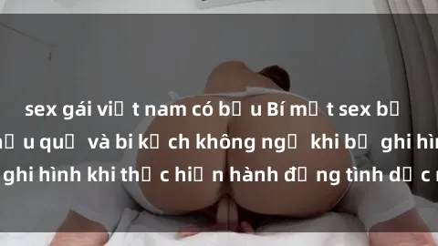 sex gái việt nam có bầu Bí mật sex bị quay lén: Những hậu quả và bi kịch không ngờ khi bị ghi hình khi thực hiện hành động tình dục mà không biết.