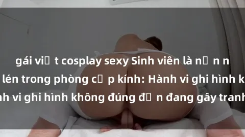 gái việt cosplay sexy Sinh viên là nạn nhân của video quay lén trong phòng cấp kính: Hành vi ghi hình không đúng đắn đang gây tranh cãi lớn