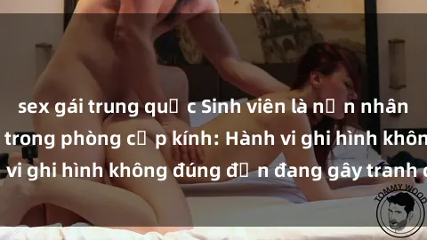 sex gái trung quốc Sinh viên là nạn nhân của video quay lén trong phòng cấp kính: Hành vi ghi hình không đúng đắn đang gây tranh cãi lớn
