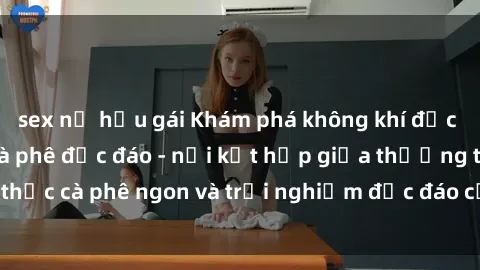 sex nữ hầu gái Khám phá không khí độc đáo tại sex quán cà phê độc đáo - nơi kết hợp giữa thưởng thức cà phê ngon và trải nghiệm độc đáo của không gian sex shop.