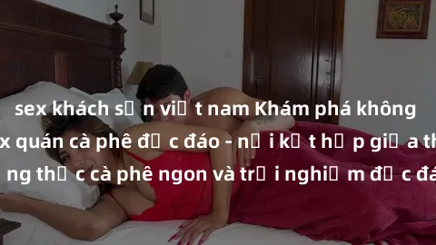 sex khách sạn việt nam Khám phá không khí độc đáo tại sex quán cà phê độc đáo - nơi kết hợp giữa thưởng thức cà phê ngon và trải nghiệm độc đáo của không gian sex shop.
