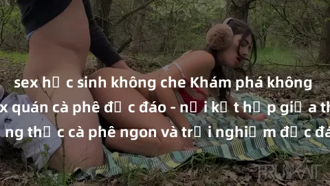 sex học sinh không che Khám phá không khí độc đáo tại sex quán cà phê độc đáo - nơi kết hợp giữa thưởng thức cà phê ngon và trải nghiệm độc đáo của không gian sex shop.