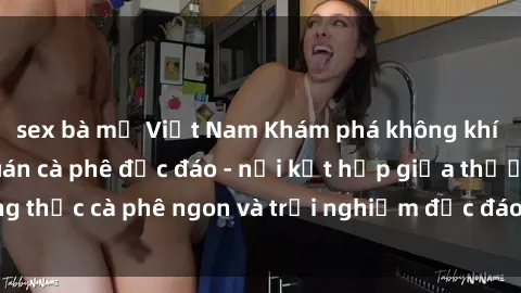 sex bà mẹ Việt Nam Khám phá không khí độc đáo tại sex quán cà phê độc đáo - nơi kết hợp giữa thưởng thức cà phê ngon và trải nghiệm độc đáo của không gian sex shop.