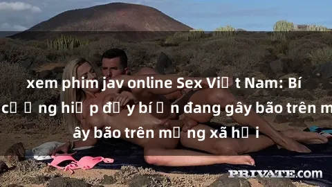 xem phim jav online Sex Việt Nam: Bí mật về vụ cưỡng hiếp đầy bí ẩn đang gây bão trên mạng xã hội