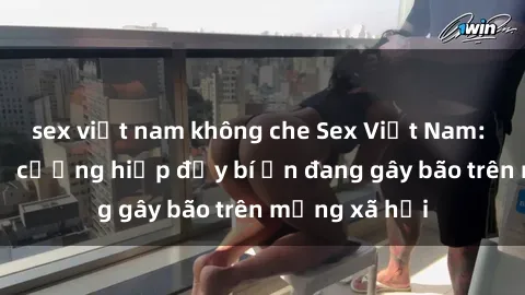 sex việt nam không che Sex Việt Nam: Bí mật về vụ cưỡng hiếp đầy bí ẩn đang gây bão trên mạng xã hội