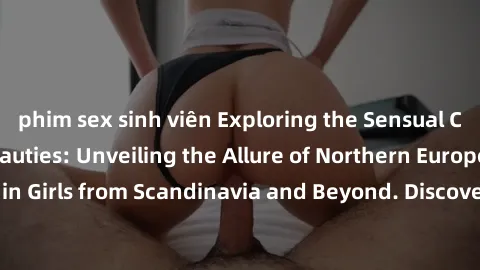 phim sex sinh viên Exploring the Sensual Charms of Nordic Beauties: Unveiling the Allure of Northern European Sexiness in Girls from Scandinavia and Beyond. Discover the Seductive Secrets of Northern 