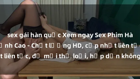 sex gái hàn quốc Xem ngay Sex Phim Hàn Quốc Vietsub Đỉnh Cao - Chất lượng HD, cập nhật liên tục, đủ mọi thể loại, hấp dẫn không thể bỏ qua!