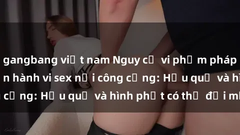 gangbang việt nam Nguy cơ vi phạm pháp luật khi thực hiện hành vi sex nơi công cộng: Hậu quả và hình phạt có thể đối mặt