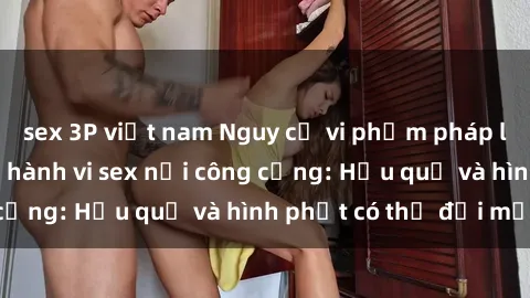 sex 3P việt nam Nguy cơ vi phạm pháp luật khi thực hiện hành vi sex nơi công cộng: Hậu quả và hình phạt có thể đối mặt