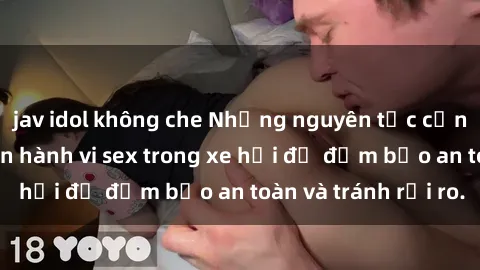 jav idol không che Những nguyên tắc cần nhớ khi thực hiện hành vi sex trong xe hơi để đảm bảo an toàn và tránh rủi ro.
