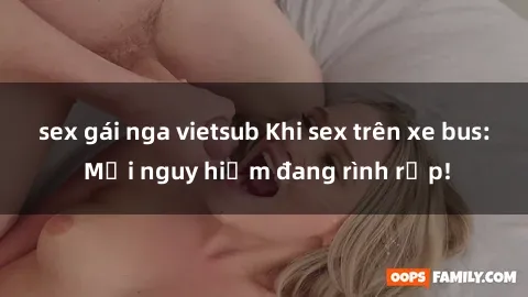 sex gái nga vietsub Khi sex trên xe bus: Mối nguy hiểm đang rình rập!