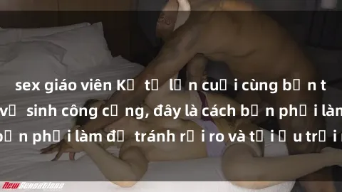 sex giáo viên Kể từ lần cuối cùng bạn thực hành sex nhà vệ sinh công cộng, đây là cách bạn phải làm để tránh rủi ro và tối ưu trải nghiệm.
