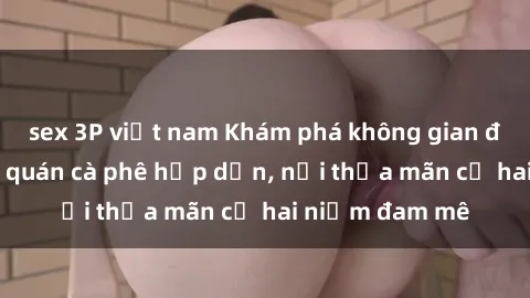 sex 3P việt nam Khám phá không gian độc đáo tại sex quán cà phê hấp dẫn, nơi thỏa mãn cả hai niềm đam mê