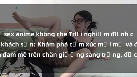 sex anime không che Trải nghiệm đỉnh cao tình yêu tại sex khách sạn: Khám phá cảm xúc mới mẻ và đam mê trên chăn giường sang trọng, độc đáo, không giới hạn.
