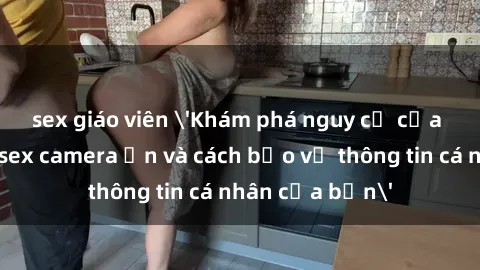 sex giáo viên 'Khám phá nguy cơ của việc sử dụng sex camera ẩn và cách bảo vệ thông tin cá nhân của bạn'
