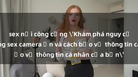 sex nơi công cộng 'Khám phá nguy cơ của việc sử dụng sex camera ẩn và cách bảo vệ thông tin cá nhân của bạn'