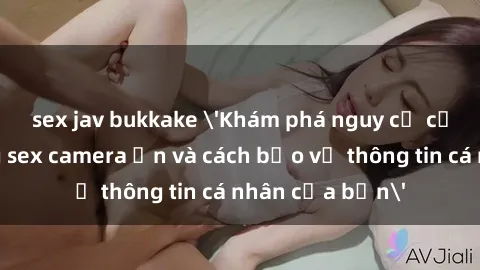 sex jav bukkake 'Khám phá nguy cơ của việc sử dụng sex camera ẩn và cách bảo vệ thông tin cá nhân của bạn'