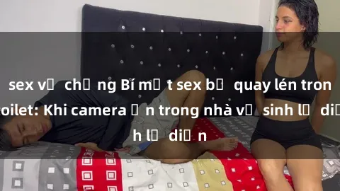 sex vợ chồng Bí mật sex bị quay lén trong toilet: Khi camera ẩn trong nhà vệ sinh lộ diện