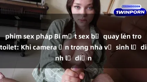 phim sex pháp Bí mật sex bị quay lén trong toilet: Khi camera ẩn trong nhà vệ sinh lộ diện