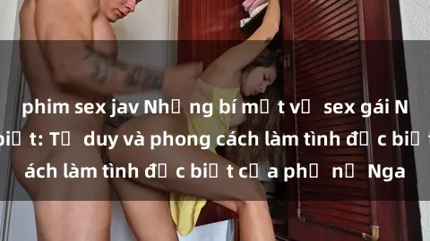 phim sex jav Những bí mật về sex gái Nga mà bạn chưa biết: Tư duy và phong cách làm tình đặc biệt của phụ nữ Nga