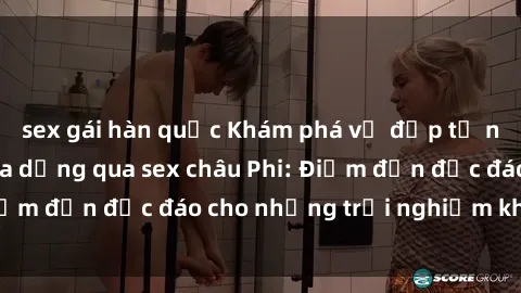 sex gái hàn quốc Khám phá vẻ đẹp tự nhiên và văn hóa đa dạng qua sex châu Phi: Điểm đến độc đáo cho những trải nghiệm khó quên