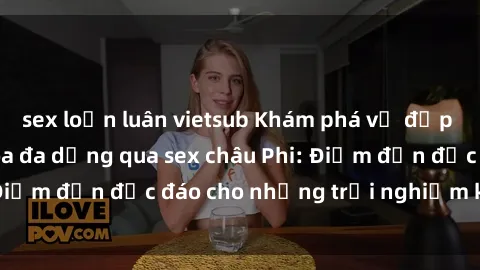 sex loạn luân vietsub Khám phá vẻ đẹp tự nhiên và văn hóa đa dạng qua sex châu Phi: Điểm đến độc đáo cho những trải nghiệm khó quên
