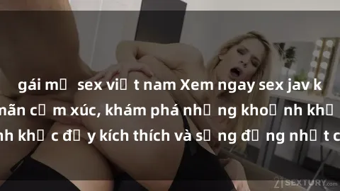 gái mỹ sex việt nam Xem ngay sex jav không che để thỏa mãn cảm xúc, khám phá những khoảnh khắc đầy kích thích và sống động nhất chỉ trong click!