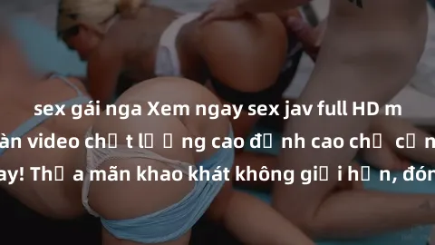 sex gái nga Xem ngay sex jav full HD miễn phí - Hàng ngàn video chất lượng cao đỉnh cao chỉ cần click vào ngay! Thỏa mãn khao khát không giới hạn, đón chờ những trải nghiệm mới lạ!