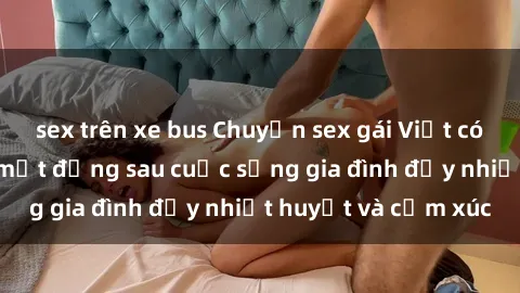 sex trên xe bus Chuyện sex gái Việt có chồng: Những bí mật đằng sau cuộc sống gia đình đầy nhiệt huyết và cảm xúc