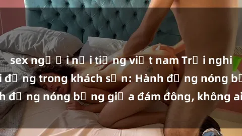sex người nổi tiếng việt nam Trải nghiệm sex sinh viên sôi động trong khách sạn: Hành động nóng bỏng giữa đám đông, không ai bị bỏ lỡ