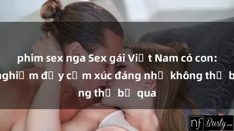 phim sex nga Sex gái Việt Nam có con: Trải nghiệm đầy cảm xúc đáng nhớ không thể bỏ qua