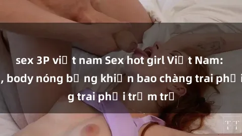 sex 3P việt nam Sex hot girl Việt Nam: Mặt xinh, body nóng bỏng khiến bao chàng trai phải trầm trồ
