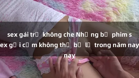 sex gái trẻ không che Những bộ phim sex gợi cảm không thể bỏ lỡ trong năm nay