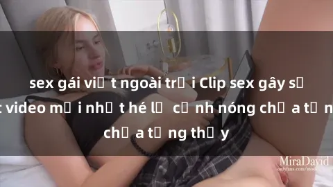 sex gái việt ngoài trời Clip sex gây sốc: Loạt video mới nhất hé lộ cảnh nóng chưa từng thấy