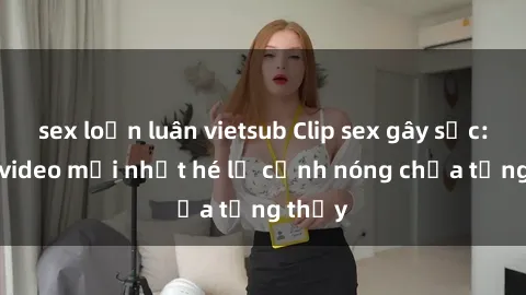 sex loạn luân vietsub Clip sex gây sốc: Loạt video mới nhất hé lộ cảnh nóng chưa từng thấy