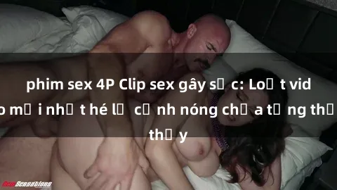 phim sex 4P Clip sex gây sốc: Loạt video mới nhất hé lộ cảnh nóng chưa từng thấy